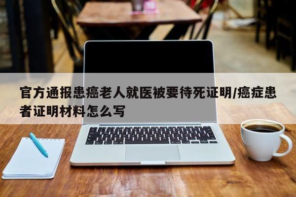 官方通报患癌老人就医被要待死证明/癌症患者证明材料怎么写