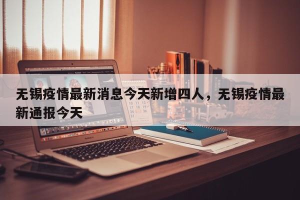无锡疫情最新消息今天新增四人，无锡疫情最新通报今天